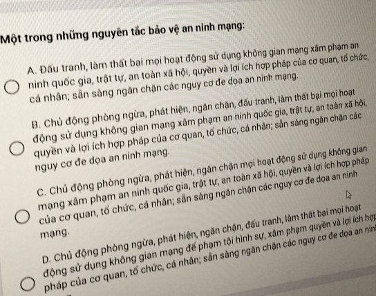 Một trong những nguyên tắc bảo vệ an ninh mạng:
A. Đấu tranh, làm thất bại mọi hoạt động sử dụng không gian mạng xâm phạm an
ninh quốc gia, trật tự, an toàn xã hội, quyền và lợi ích hợp pháp của cơ quan, tố chức,
cá nhân; sẵn sàng ngăn chặn các nguy cơ đe dọa an ninh mạng.
B. Chủ động phòng ngừa, phát hiện, ngãn chặn, đấu tranh, làm thất bại mọi hoạt
động sử dụng không gian mạng xâm phạm an ninh quốc gia, trật tự, an toàn xã hội,
quyền và lợi ích hợp pháp của cơ quan, tố chức, cá nhân; sẵn sàng ngăn chặn các
nguy cơ đe dọa an ninh mạng.
C. Chủ động phòng ngừa, phát hiện, ngăn chặn mọi hoạt động sử dụng không gian
mạng xâm phạm an ninh quốc gia, trật tự, an toàn xã hội, quyền và lợi ích hợp pháp
của cơ quan, tố chức, cá nhân; sẵn sàng ngăn chặn các nguy cơ đe dọa an ninh
D. Chủ động phòng ngừa, phát hiện, ngăn chặn, đấu tranh, làm thất bại mọi hoạt
mạng.
động sử dụng không gian mạng để phạm tội hình sự, xâm phạm quyền và lợi ích hợ
pháp của cơ quan, tố chức, cá nhân; sẵn sàng ngăn chặn các nguy cơ đe dọa an nim