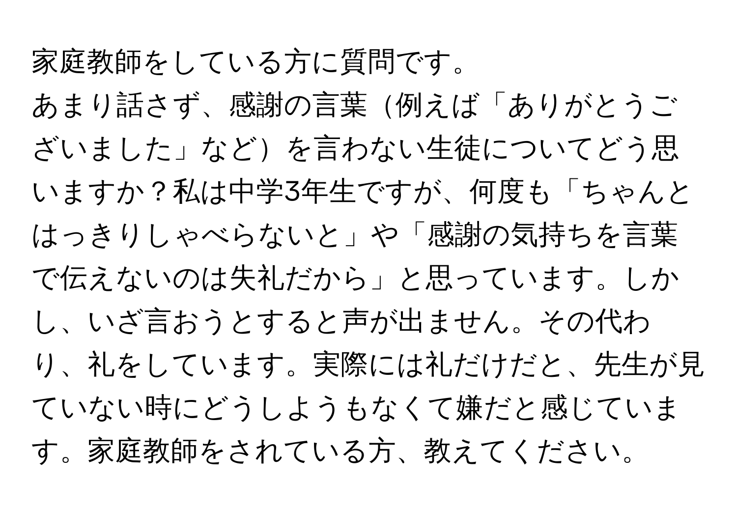 家庭教師をしている方に質問です。  
  
あまり話さず、感謝の言葉例えば「ありがとうございました」などを言わない生徒についてどう思いますか？私は中学3年生ですが、何度も「ちゃんとはっきりしゃべらないと」や「感謝の気持ちを言葉で伝えないのは失礼だから」と思っています。しかし、いざ言おうとすると声が出ません。その代わり、礼をしています。実際には礼だけだと、先生が見ていない時にどうしようもなくて嫌だと感じています。家庭教師をされている方、教えてください。