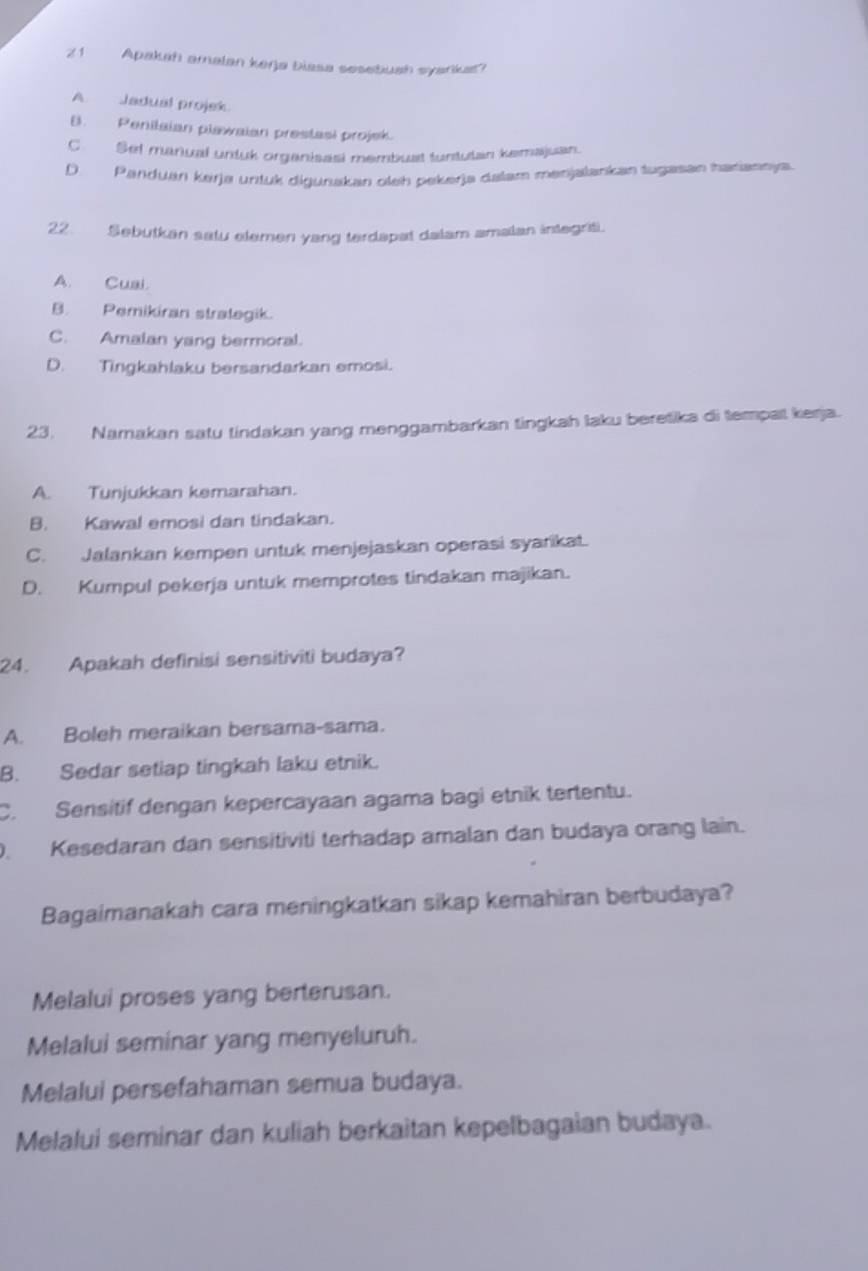 Apakah amalan kerja Diasa sesebush syarikat?
A Jadual projek.
B. Penilaian plawaian prestasi projek.
C. Set manual untuk organisasi membuat tuntutan kemajuan.
D. Panduan kerja untuk digunakan oleh pekerja dalam menjalankan tugasan harannja
22. Sebutkan satu elemen yang terdapat dalam amalan integriti.
A. Cusi.
B. Pemikiran stralegik.
C. Amalan yang bermoral.
D. Tingkahlaku bersandarkan emosi.
23. Namakan satu tindakan yang menggambarkan tingkah laku beretika di tempat kerja.
A. Tunjukkan kemarahan.
B. Kawal emosi dan tindakan.
C. Jalankan kempen untuk menjejaskan operasi syarikat.
D. Kumpul pekerja untuk memprotes tindakan majikan.
24. Apakah definisi sensitiviti budaya?
A. Boleh meraikan bersama-sama.
B. Sedar setiap tingkah laku etnik.
C. Sensitif dengan kepercayaan agama bagi etnik tertentu.
. Kesedaran dan sensitiviti terhadap amalan dan budaya orang lain.
Bagaimanakah cara meningkatkan sikap kemahiran berbudaya?
Melalui proses yang berterusan.
Melalui seminar yang menyeluruh.
Melalui persefahaman semua budaya.
Melalui seminar dan kuliah berkaitan kepelbagaian budaya.