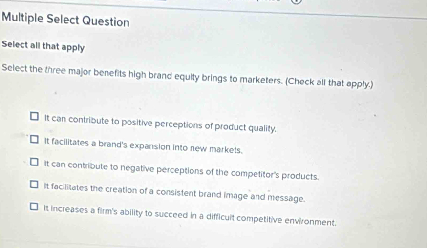 Multiple Select Question
Select all that apply
Select the three major benefits high brand equity brings to marketers. (Check all that apply.)
It can contribute to positive perceptions of product quality.
It facilitates a brand's expansion into new markets.
It can contribute to negative perceptions of the competitor's products.
It facilitates the creation of a consistent brand image and message.
It increases a firm's ability to succeed in a difficult competitive environment.