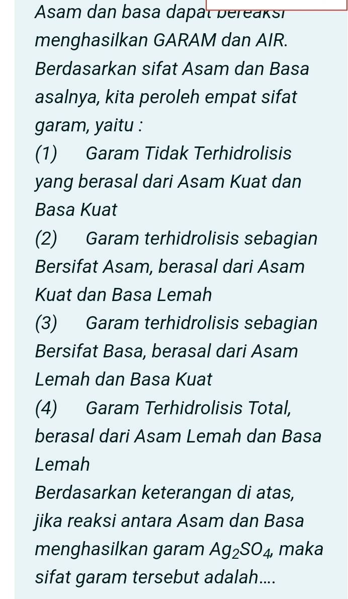 Asam dan basa dapat bereaksi
menghasilkan GARAM dan AIR.
Berdasarkan sifat Asam dan Basa
asalnya, kita peroleh empat sifat
garam, yaitu :
(1) Garam Tidak Terhidrolisis
yang berasal dari Asam Kuat dan
Basa Kuat
(2) Garam terhidrolisis sebagian
Bersifat Asam, berasal dari Asam
Kuat dan Basa Lemah
(3) Garam terhidrolisis sebagian
Bersifat Basa, berasal dari Asam
Lemah dan Basa Kuat
(4) Garam Terhidrolisis Total,
berasal dari Asam Lemah dan Basa
Lemah
Berdasarkan keterangan di atas,
jika reaksi antara Asam dan Basa
menghasilkan garam Ag_2SO_4, maka
sifat garam tersebut adalah....