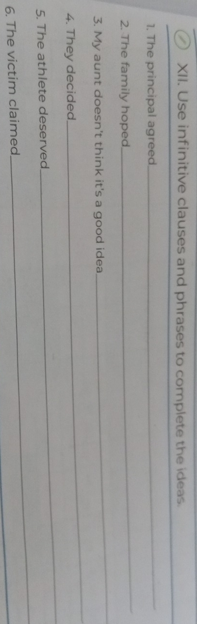 Use infinitive clauses and phrases to complete the ideas. 
1. The principal agreed 
_ 
2. The family hoped 
_ 
3. My aunt doesn't think it's a good idea 
_ 
4. They decided 
_ 
5. The athlete deserved 
_ 
_ 
_ 
6. The victim claimed