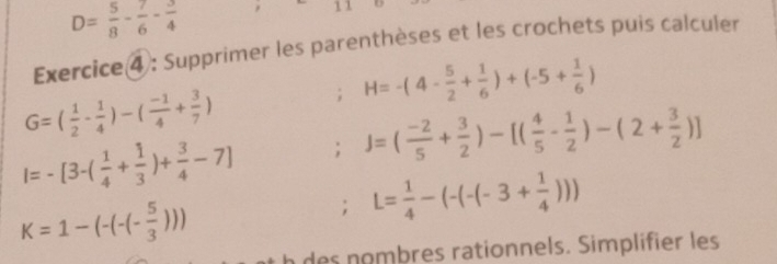 D= 5/8 - 7/6 - 3/4 
11 
Exercice ④: Supprimer les parenthèses et les crochets puis calculer 
; H=-(4- 5/2 + 1/6 )+(-5+ 1/6 )
G=( 1/2 - 1/4 )-( (-1)/4 + 3/7 )
I=-[3-( 1/4 + 1/3 )+ 3/4 -7]; J=( (-2)/5 + 3/2 )-[( 4/5 - 1/2 )-(2+ 3/2 )]
K=1-(-(-(- 5/3 ))); L= 1/4 -(-(-(-3+ 1/4 )))
h des nombres rationnels. Simplifier les