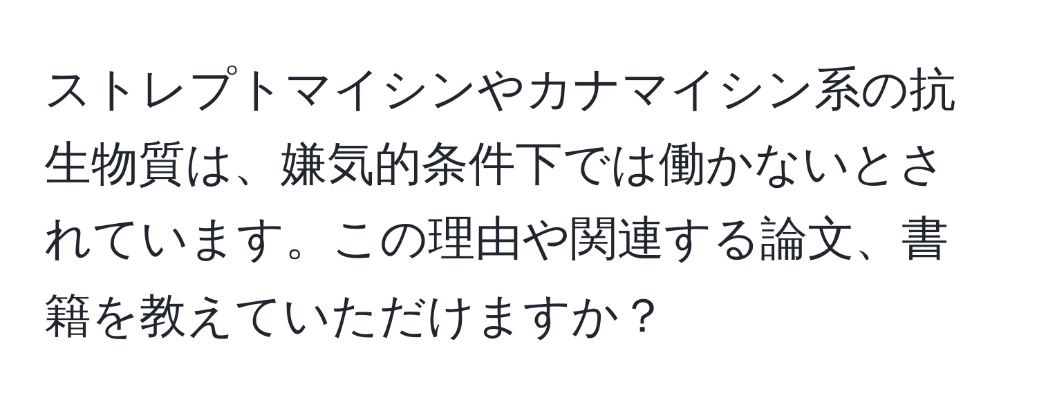 ストレプトマイシンやカナマイシン系の抗生物質は、嫌気的条件下では働かないとされています。この理由や関連する論文、書籍を教えていただけますか？