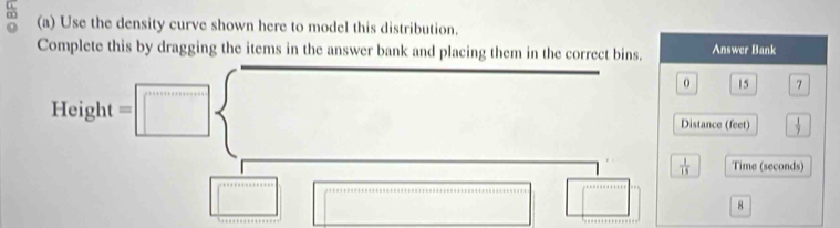 Use the density curve shown here to model this distribution. 
Complete this by dragging the items in the answer bank and placing them in the correct bins. Answer Bank
15 7
Height =
Distance (feet)  1/7 
 1/15  Time (seconds)
8