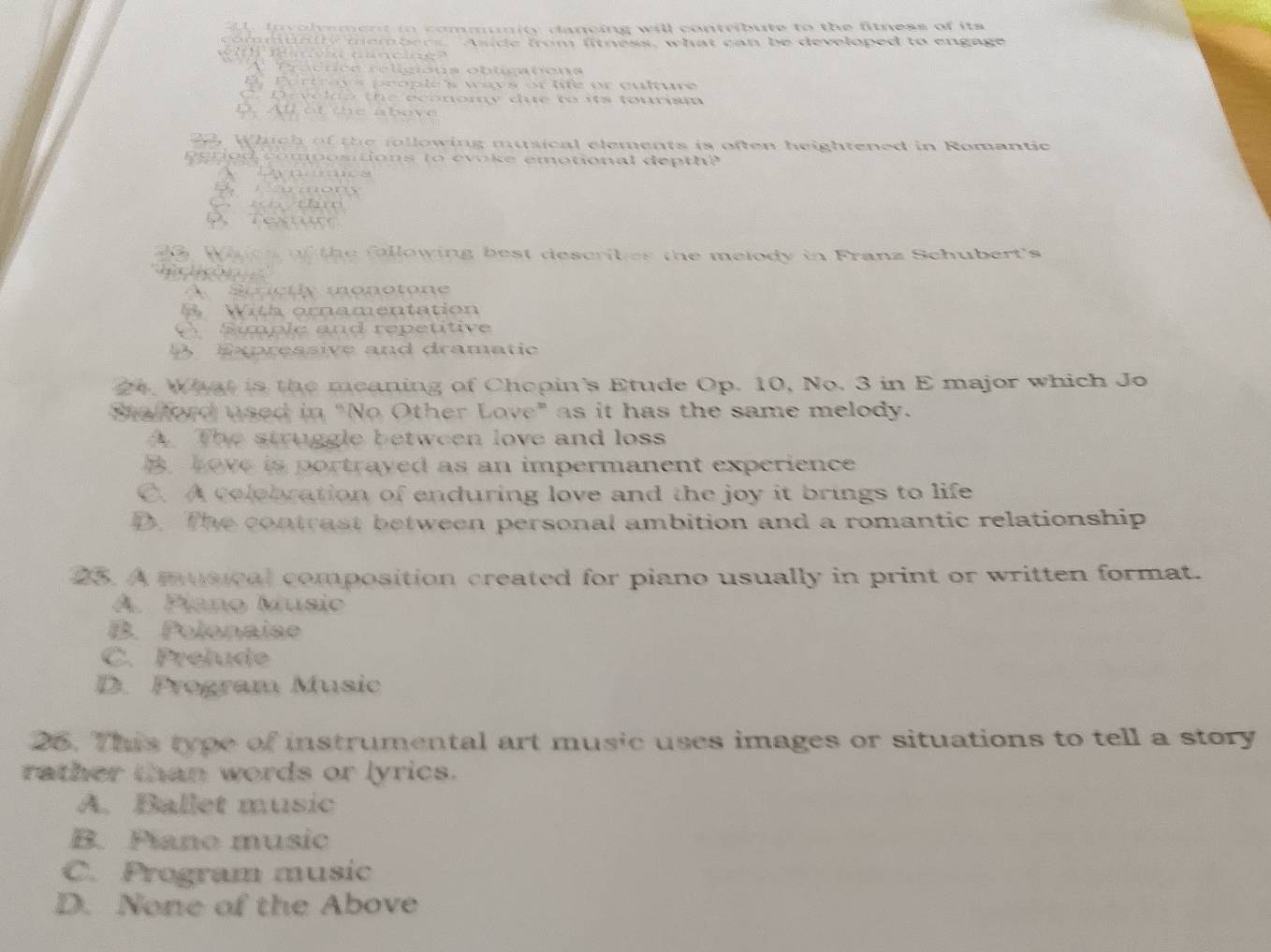 In volyement in community dancing will contribute to the fitness of its 
com munt members. Aside from fitness, what can be developed to engage
h c a n c e
A Précriée réligions obtimations
B Pertrays prople's ways of life or culture
C. Develoo the economy due to its tourism
D. All of the above
22, Which of the following musical elements is often heightened in Romantic
period compositions to evoke emotional depth?
om
wn thm
Peur
0 When of the fallowing best describes the melody in Franz Schubert's

A Stnctly monotone
With ornamentation
simple and repeutive
Expressive and dramatic
24. What is the meaning of Chopin's Etude Op. 10, No. 3 in E major which Jo
Sa ford used in "No Other Love" as it has the same melody.
A The struggle between love and loss
B Love is portrayed as an impermanent experience
C. A colebration of enduring love and the joy it brings to life
D. The contrast between personal ambition and a romantic relationship
25. A musical composition created for piano usually in print or written format.
A. Plano Music
B Polonaiae
C. Prelude
D. Program Music
26. This type of instrumental art music uses images or situations to tell a story
rather than words or lyrics.
A. Ballet music
B. Pano music
C. Program music
D. None of the Above