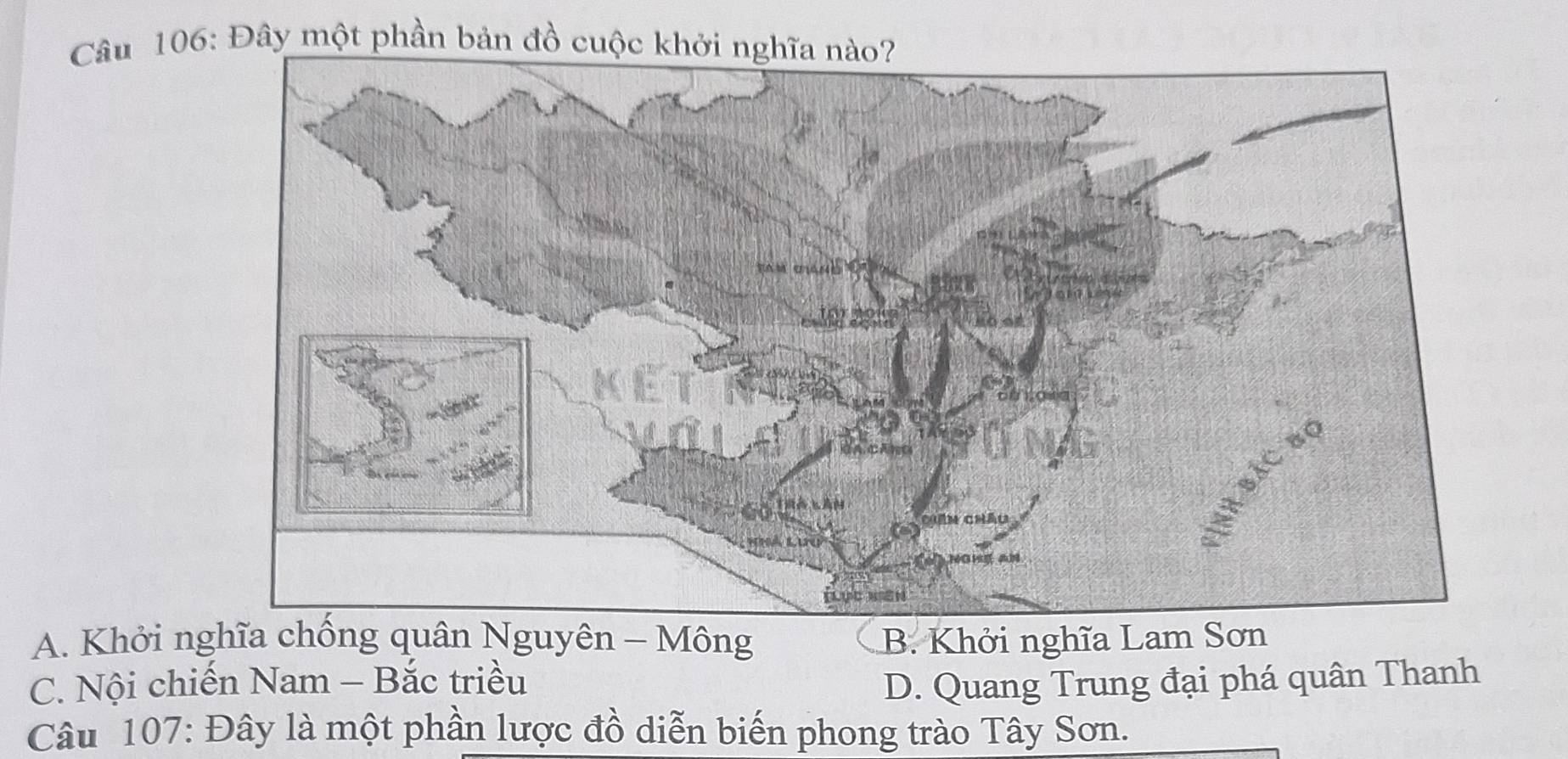 Đây một phần bản đồ cuộc khởi nghĩa nào?
A. Khởi nghĩa chống quân Nguyên - Mông B. Khởi nghĩa Lam Sơn
C. Nội chiến Nam - Bắc triều D. Quang Trung đại phá quân Thanh
Câu 107: Đây là một phần lược đồ diễn biến phong trào Tây Sơn.