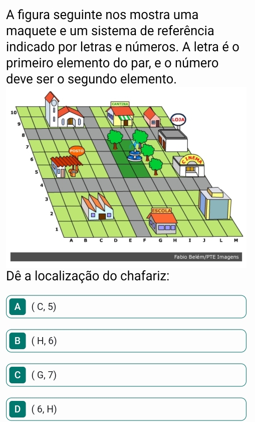 A figura seguinte nos mostra uma
maquete e um sistema de referência
indicado por letras e números. A letra é o
primeiro elemento do par, e o número
deve ser o segundo elemento.
Fabio Belém/PTE Imagens
Dê a localização do chafariz:
A (C,5)
B (H,6)
C (G,7)
D (6,H)