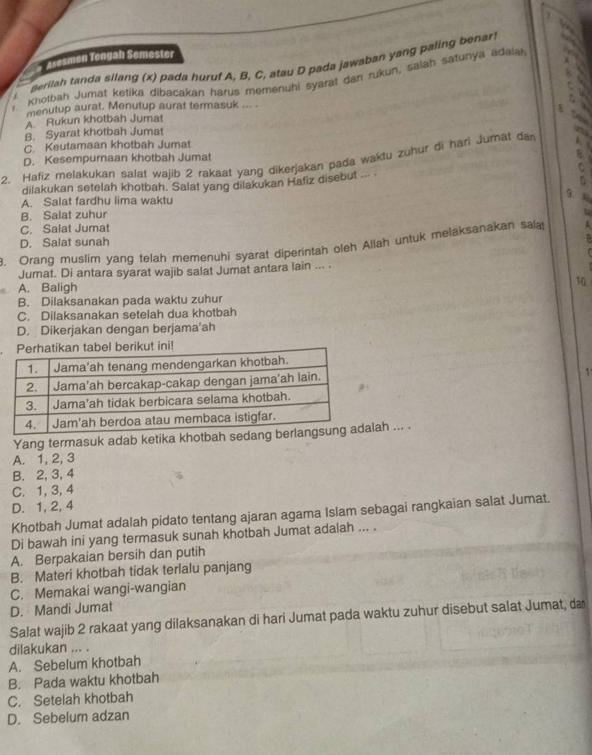 Asesmen Tengah Semester
aerilah tanda silang (x) pada huruf A, B, C, atau D pada jawaban yang paling benar!
a
Khotbah Jumat ketika dibacakan harus memenuhi syarat dan rukun, salah satunya adaiah
/
    
menutup aurat. Menutup aurat termasuk ... .
A. Rukun khotbah Jumat
Dabin
B. Syarat khotbah Jumat
y
C. Keutamaan khotbah Jumat
A t
D. Kesempurnaan khotbah Jumat B
2. Hafiz melakukan salat wajib 2 rakaat yang dikerjakan pada waktu zuhur di hari Jumat dan
C
dilakukan setelah khotbah. Salat yang dilakukan Hafiz disebut ... .
A. Salat fardhu lima waktu
g. A
B. Salat zuhur
C. Salat Jumat
A
8. Orang muslim yang telah memenuhi syarat diperintah oleh Allah untuk melaksanakan salat D. Salat sunah
Jumat. Di antara syarat wajib salat Jumat antara lain ... .
A. Baligh
10
B. Dilaksanakan pada waktu zuhur
C. Dilaksanakan setelah dua khotbah
D. Dikerjakan dengan berjama’ah
1
Yang termasuk adab ketika khotbah sah ... .
A. 1, 2, 3
B. 2, 3, 4
C. 1, 3, 4
D. 1, 2, 4
Khotbah Jumat adalah pidato tentang ajaran agama Islam sebagai rangkaian salat Jumat.
Di bawah ini yang termasuk sunah khotbah Jumat adalah ... .
A. Berpakaian bersih dan putih
B. Materi khotbah tidak terlalu panjang
C. Memakai wangi-wangian
D. Mandi Jumat
Salat wajib 2 rakaat yang dilaksanakan di hari Jumat pada waktu zuhur disebut salat Jumat, da
dilakukan ... .
A. Sebelum khotbah
B. Pada waktu khotbah
C. Setelah khotbah
D. Sebelum adzan