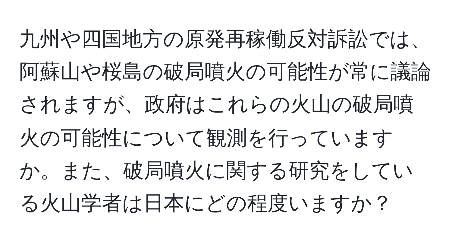 九州や四国地方の原発再稼働反対訴訟では、阿蘇山や桜島の破局噴火の可能性が常に議論されますが、政府はこれらの火山の破局噴火の可能性について観測を行っていますか。また、破局噴火に関する研究をしている火山学者は日本にどの程度いますか？