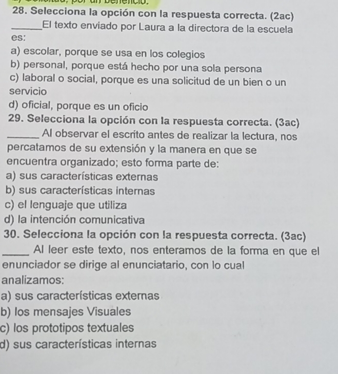 por an benenció.
28. Selecciona la opción con la respuesta correcta. (2ac)
_El texto enviado por Laura a la directora de la escuela
es:
a) escolar, porque se usa en los colegios
b) personal, porque está hecho por una sola persona
c) laboral o social, porque es una solicitud de un bien o un
servicio
d) oficial, porque es un oficio
29. Selecciona la opción con la respuesta correcta. (3ac)
_Al observar el escrito antes de realizar la lectura, nos
percatamos de su extensión y la manera en que se
encuentra organizado; esto forma parte de:
a) sus características externas
b) sus características internas
c) el lenguaje que utiliza
d) la intención comunicativa
30. Selecciona la opción con la respuesta correcta. (3ac)
_AI leer este texto, nos enteramos de la forma en que el
enunciador se dirige al enunciatario, con lo cual
analizamos:
a) sus características externas
b) los mensajes Visuales
c) los prototipos textuales
d) sus características internas