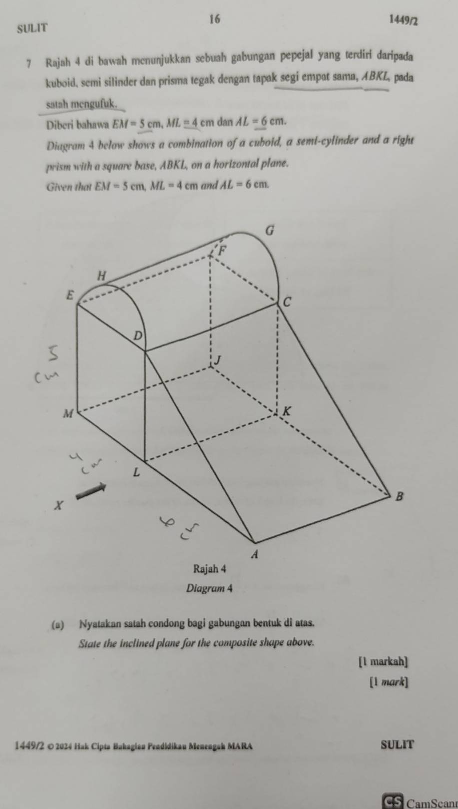 16 1449/2 
SULIT 
7 Rajah 4 di bawah mcnunjukkan sebuah gabungan pepejal yang terdiri daripada 
kuboid, semi silinder dan prisma tegak dengan tapak segi empat sama, ABKL, pada 
satah mengufuk. 
Diberi bahawa EM=5cm, ML=4 cm dan AL=6cm. 
Diagram 4 below shows a combination of a cuboid, a semi-cylinder and a right 
prism with a square base, ABKL, on a horizontal plane. 
Given that EM=5cm, ML=4cm and AL=6cm. 
Diagram 4 
(a) Nyatakan satah condong bagi gabungan bentuk di atas. 
State the inclined plane for the composite shape above. 
[l markah] 
[1 mark] 
1449/2 © 2024 Hak Cipta Bakagian Pendidikau Menengoh MARA SULIT 
CamScan