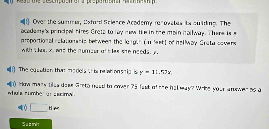 ) Read the description of a proportional relationship.
Over the summer, Oxford Science Academy renovates its building. The
academy's principal hires Greta to lay new tile in the main hallway. There is a
proportional relationship between the length (in feet) of hallway Greta covers
with tiles, x, and the number of tiles she needs, y.
The equation that models this relationship is y=11.52x. 
How many tiles does Greta need to cover 75 feet of the hallway? Write your answer as a
whole number or decimal.
D □ tiles
Submit