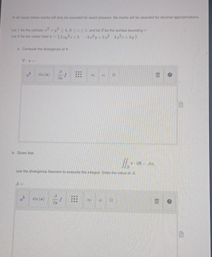 in all cases below marks will only be awarded for exact answers. No marks will be awarded for decimal approximations
Let r be the cylinder x^2+y^2≤ 4, 0≤ z≤ 1 , and let S be the surface bounding r
Let v be the vector field v=(3xy^2z+5-3z^2y+5z^23z^2z+4y)
a. Compute the divergence of v.
V· v=
a^b sin (alpha )  8/partial x f (x α n
b.Given that
∈t ∈t _Sv· dS=Ax. 
use the divergence theorem to evaluate the integral. State the value of A
A=
a^b sin (alpha )  partial /partial x f ∞ α n