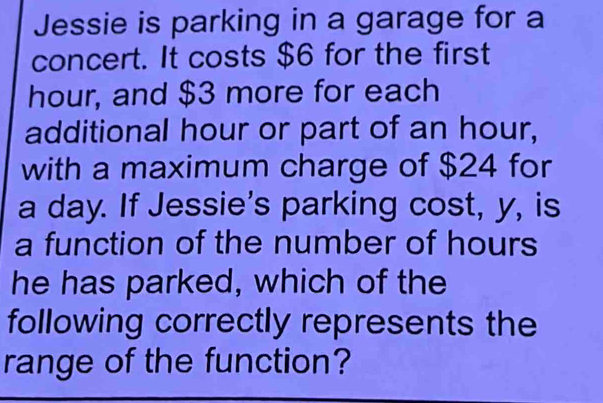 Jessie is parking in a garage for a 
concert. It costs $6 for the first
hour, and $3 more for each 
additional hour or part of an hour, 
with a maximum charge of $24 for
a day. If Jessie's parking cost, y, is 
a function of the number of hours
he has parked, which of the 
following correctly represents the 
range of the function?