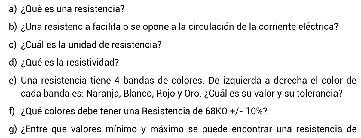 ¿Qué es una resistencia? 
b) ¿Una resistencia facilita o se opone a la circulación de la corriente eléctrica? 
c) ¿Cuál es la unidad de resistencia? 
d) ¿Qué es la resistividad? 
e) Una resistencia tiene 4 bandas de colores. De izquierda a derecha el color de 
cada banda es: Naranja, Blanco, Rojo y Oro. ¿Cuál es su valor y su tolerancia? 
f) ¿Qué colores debe tener una Resistencia de 68KOmega +/-10% ? 
g) ¿Entre que valores mínimo y máximo se puede encontrar una resistencia de