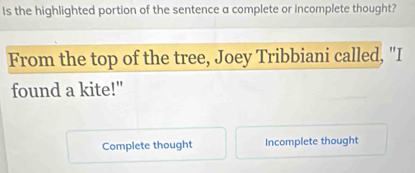 Is the highlighted portion of the sentence a complete or incomplete thought?
From the top of the tree, Joey Tribbiani called, "I
found a kite!"
Complete thought Incomplete thought