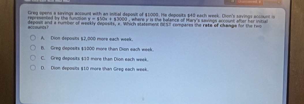 Greg opens a savings account with an initial deposit of $1000. He deposits $40 each week. Dion's savings account is
represented by the function y=$50x+$3000 , where y is the balance of Mary's savings account after her initial
deposit and a number of weekly deposits, x. Which statement BEST compares the rate of change for the two
accounts?
A. Dion deposits $2,000 more each week.
B. Greg deposits $1000 more than Dion each week.
C. Greg deposits $10 more than Dion each week.
D. Dion deposits $10 more than Greg each week.