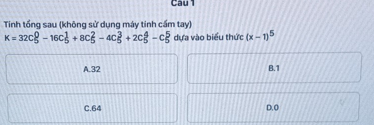 Cau 1
Tính tổng sau (không sử dụng máy tính cẩm tay)
K=32C_5^(0-16C_5^1+8C_5^2-4C_5^3+2C_5^4-C_5^5 dựa vào biểu thức (x-1)^5)
A. 32 B. 1
C. 64 D. 0