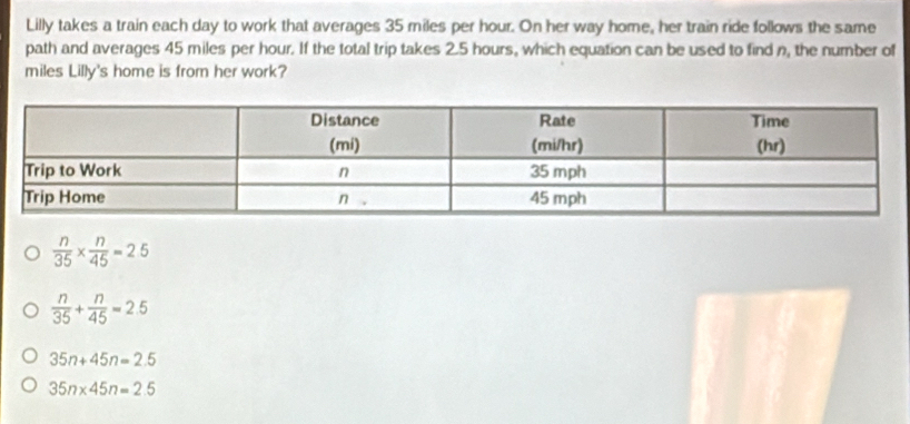 Lilly takes a train each day to work that averages 35 miles per hour. On her way home, her train ride follows the same
path and averages 45 miles per hour. If the total trip takes 2.5 hours, which equation can be used to find n, the number of
miles Lilly's home is from her work?
 n/35 *  n/45 =2.5
 n/35 + n/45 =2.5
35n+45n=2.5
35n* 45n=2.5