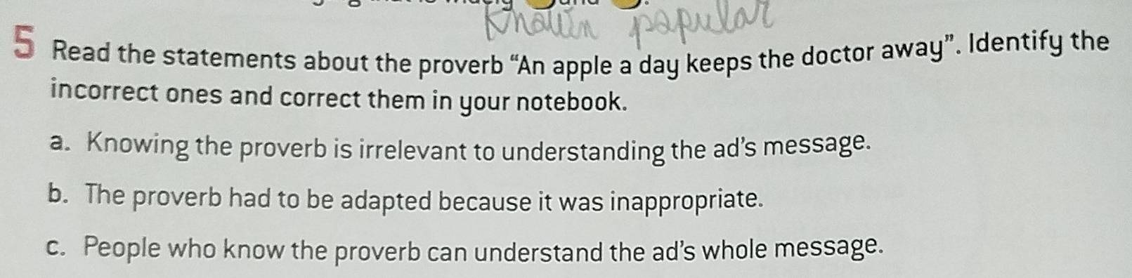 Read the statements about the proverb “An apple a day keeps the doctor away”. Identify the
incorrect ones and correct them in your notebook.
a. Knowing the proverb is irrelevant to understanding the ad’s message.
b. The proverb had to be adapted because it was inappropriate.
c. People who know the proverb can understand the ad’s whole message.