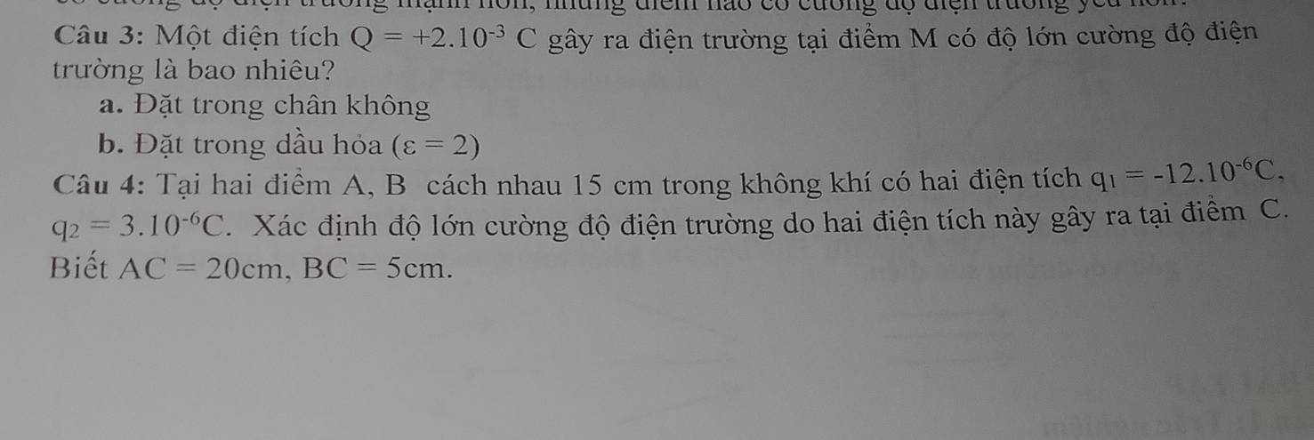 mạnh nôn, nung điểm nào có cương dộ điện trường y 
Câu 3: Một điện tích Q=+2.10^(-3)C gây ra điện trường tại điểm M có độ lớn cường độ điện 
trường là bao nhiêu? 
a. Đặt trong chân không 
b. Đặt trong dầu hỏa (varepsilon =2)
Câu 4: Tại hai điểm A, B cách nhau 15 cm trong không khí có hai điện tích q_1=-12.10^(-6)C,
q_2=3.10^(-6)C. Xác định độ lớn cường độ điện trường do hai điện tích này gây ra tại điểm C. 
Biết AC=20cm, BC=5cm.