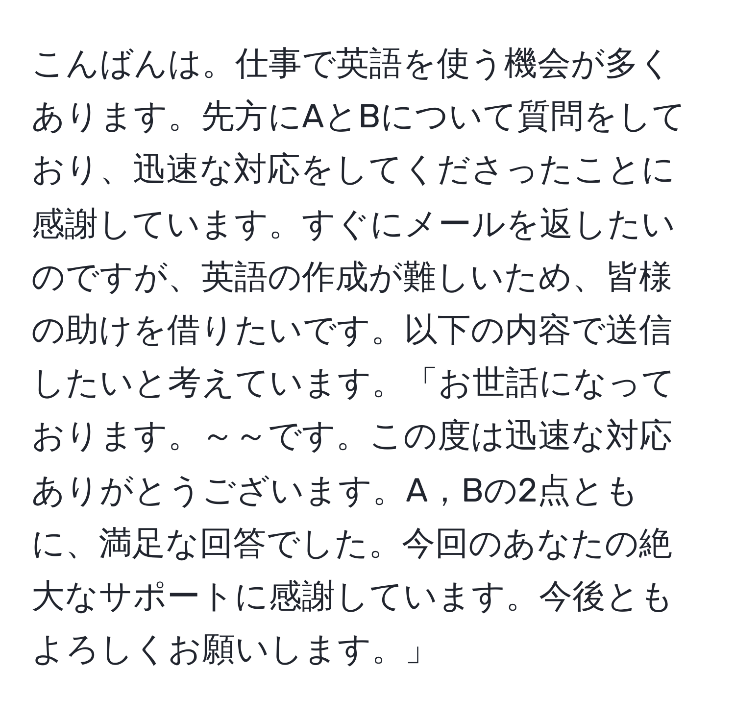 こんばんは。仕事で英語を使う機会が多くあります。先方にAとBについて質問をしており、迅速な対応をしてくださったことに感謝しています。すぐにメールを返したいのですが、英語の作成が難しいため、皆様の助けを借りたいです。以下の内容で送信したいと考えています。「お世話になっております。～～です。この度は迅速な対応ありがとうございます。A，Bの2点ともに、満足な回答でした。今回のあなたの絶大なサポートに感謝しています。今後ともよろしくお願いします。」