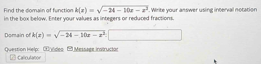 Find the domain of function k(x)=sqrt(-24-10x-x^2). Write your answer using interval notation
in the box below. Enter your values as integers or reduced fractions.
Domain of k(x)=sqrt(-24-10x-x^2) □ 
Question Help: * Video Message instructor
Calculator