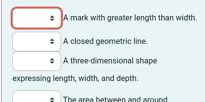 A mark with greater length than width. 
A closed geometric line. 
A three-dimensional shape 
expressing length, width, and depth. 
The area between and around