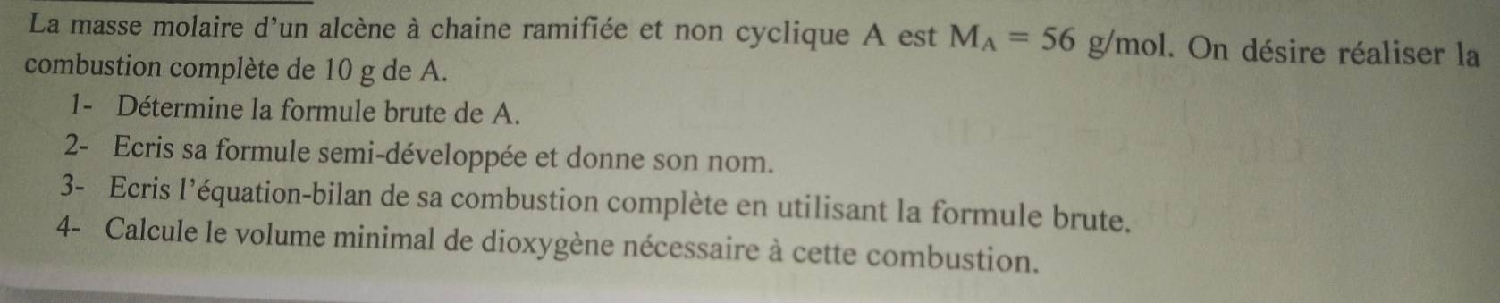 La masse molaire d'un alcène à chaine ramifiée et non cyclique A est M_A=56g/mol. On désire réaliser la 
combustion complète de 10 g de A. 
1- Détermine la formule brute de A. 
2- Ecris sa formule semi-développée et donne son nom. 
3- Ecris l'équation-bilan de sa combustion complète en utilisant la formule brute. 
4- Calcule le volume minimal de dioxygène nécessaire à cette combustion.