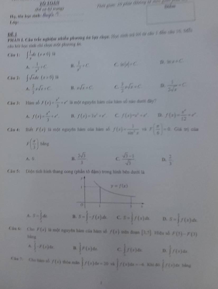 có t trang  i gam 35 phát t  t n  t     
yèm
g, tên học sinh: Nug 

PHAN 1. Cầu trhc nghiệm nhiên phương kn lựa chọn. Học sinh tà 26 ti cáa 5 đần củu 16, 545
Sâu hi học sinh chi chọn một phương kn
Câu lí ∈t  1/x dx(x!= 0)dx
A_n= 1/n^3 +C
 1/x^7 / C. C ln (x)=C D. 16x+C
Câu 2s ∈t sqrt(x)dx(x>0) 1
 2/3 xsqrt(x)+C. B. 2sqrt(x)+C_1 C.  9/2 xsqrt(x)+C. D.  1/2sqrt(x) =C.
Câu 3: Hàn số F(x)= x^3/3 +e^x là một nguyên hàm của hàm số sào dưới đây?
f(x)= x^3/3 +e^x. B. f(x)=3x^2+e^x C. f(x)=x^2+e^t. D. f(x)= x^x/12 +e^x.
Câu 4: Biểt F(x) là một nguyên hàm của hàm số f(x)= 1/sin^3x  và F( π /6 )=0 1 Giá trị của
F( π /3 ) bing
A. (. B.  2sqrt(3)/3 . C.  (sqrt(3)-1)/sqrt(3)  D.  2/3 .
Câu 5: Diện tích hình thang cong (phần tô đậm) trong hình bên dưới là
A. S=∈tlimits _0^tdx B. S=∈tlimits -f(x)dx. C. S=∈tlimits _0^1f(x)dx. D. S=∈tlimits _0^1f(x)dx.
Câu bị Cho F(x) là một nguyên hàm của hàm số f(x) trên đoạn [3,5] Hiệu số F(5)-F(3)
bàng
A ∈tlimits _0^e-F(x)dx. B. ∈tlimits _0^1F(x)dx C. ∈tlimits _0^1f(x)dx. D. ∈tlimits _0^1f(x)dx.
Cān 9: Cho năm số f(x) thòa mǎn ∈tlimits _1^5f(x)dx=20 v ∈tlimits _0^1f(x)dx=-6 Khi đó ∈tlimits _0^1f(x)dx bàng