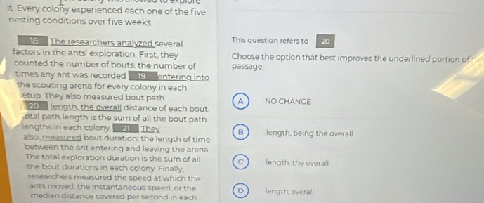 it. Every colony experienced each one of the five
nesting conditions over five weeks.
8 The researchers analyzed several This question refers to 20
factors in the ants' exploration. First, they Choose the option that best improves the underlined portion of 
counted the number of bouts: the number of passage
times any ant was recorded 9 entering into
the scouting arena for every colony in each
etup. They also measured bout path NO CHANGE
A
20 length, the overall distance of each bout
otal path length is the sum of all the bout path
lengths in each colony 21 They B length, being the overall
also, measured bout duration: the length of time
between the ant entering and leaving the arena
The total exploration duration is the sum of all C length: the overall
the bout durations in each colony. Finally,
researchers measured the speed at which the
ants moved: the instantaneous speed, or the D length; overall
median distance covered per second in each