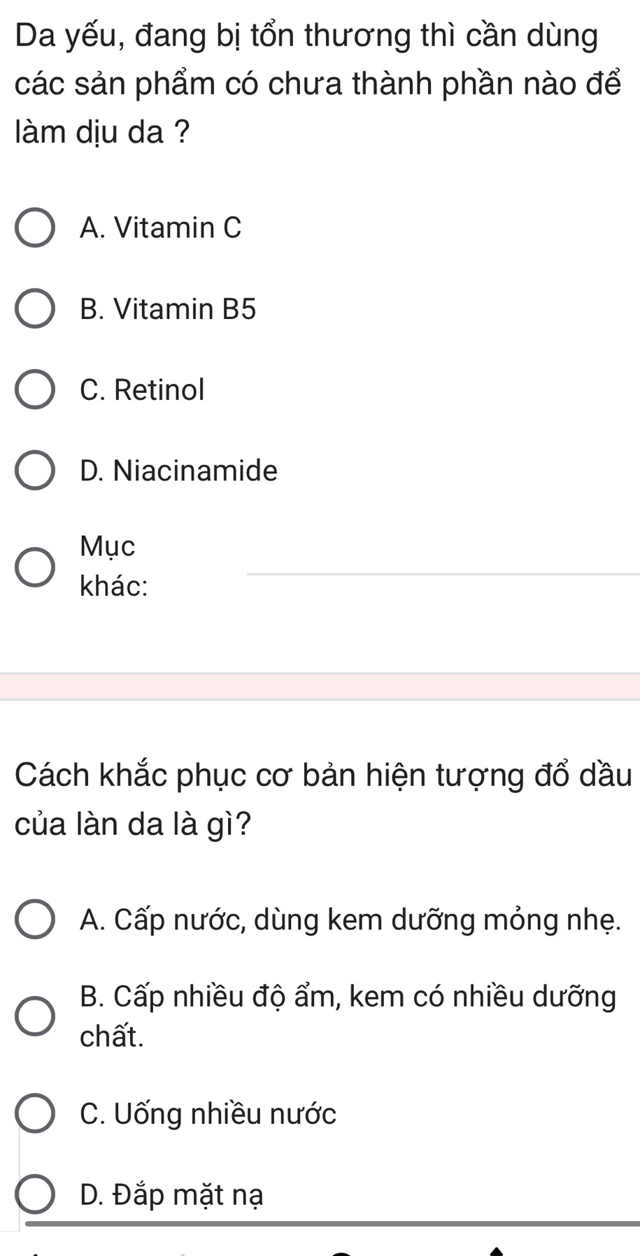 Da yếu, đang bị tổn thương thì cần dùng
các sản phẩm có chưa thành phần nào để
làm dju da ?
A. Vitamin C
B. Vitamin B5
C. Retinol
D. Niacinamide
Mục
khác:
Cách khắc phục cơ bản hiện tượng đổ dầu
của làn da là gì?
A. Cấp nước, dùng kem dưỡng mỏng nhẹ.
B. Cấp nhiều độ ẩm, kem có nhiều dưỡng
chất.
C. Uống nhiều nước
D. Đắp mặt nạ