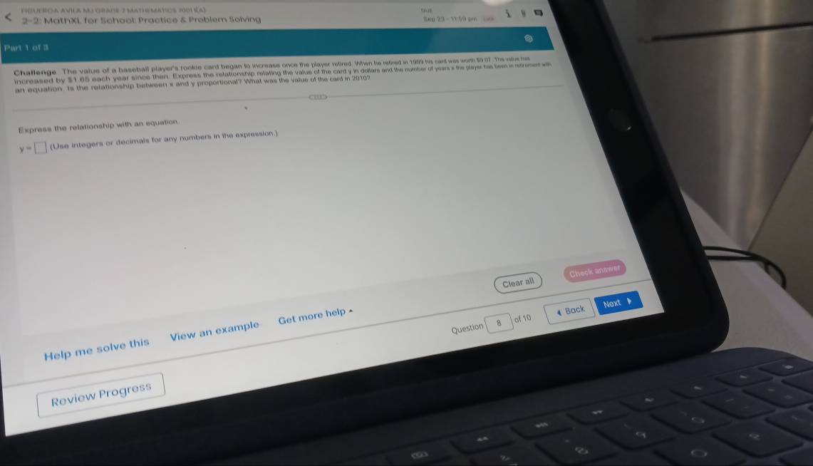 2-2: MathXI, for School: Practice & Problem Solving 
Part 1 of 3 
Challenge. The value of a baseball player's rookle card began to increase once the player retired. When he retired in 1999 his card was worth 59.07. The valve hes 
increased by $1.65 each year since then. Express the relationship relating the value of the card y in dollars and the number of years s the player has been in retrement w 
an equation. Is the relationship between x and y proportional? What was the value of the card in 20107
Express the relationship with an equation
y=□ (Use integers or decimals for any numbers in the expression.) 
Clear all Check answer 
Question B of 10 4 Back Next 
Help me solve this View an example Get more help - 
Review Progress