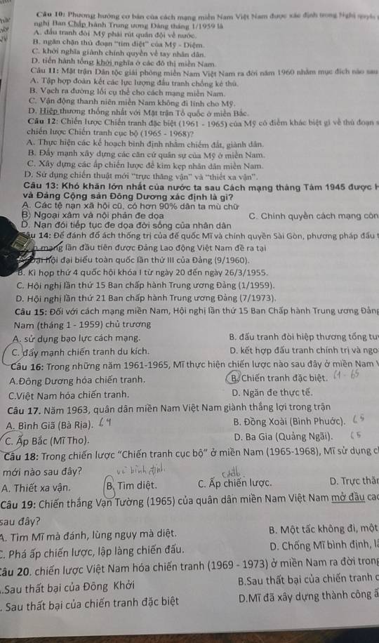 Phương hướng cơ bản của cách mạng miễn Nam Việt Nam được xác định trong Nghi qyi 
hà nghị Ban Chấp hành Trung ương Đảng tháng 1/1959 là

A. đấu tranh đôi Mỹ phái rút quân đội về nước
B. ngăn chặn thủ đoạn ''tim điệt'' của My-Diem.
C. khởi nghĩa giành chính quyền về tay nhân dân.
D. tiến hành tổng khởi nghĩa ở các đô thị miền Nam
Câu 11: Mặt trận Dân tộc giải phòng miễn Nam Việt Nam ra đời năm 1960 nhằm mục địch nào sau
A. Tập hợp đoàn kết các lực lượng đấu tranh chống kẻ thủ
B. Vạch ra đường lối cụ thể cho cách mạng miền Nam.
C. Vận động thanh niên miền Nam không đi lính cho Mỹ.
D. Hiệp thương thống nhất với Mặt trận Tổ quốc ở miền Bắc.
Câu 12: Chiến lược Chiến tranh đặc biệt (1961 - 1965) của Mỹ có điểm khác biệt gi về thủ đoạn s
chiến lược Chiến tranh cục bộ (1965-19 68)?
A. Thực hiện các kế hoạch bình định nhằm chiếm đất, giành dân.
B. Đầy mạnh xây dựng các căn cứ quân sự của Mỹ ở miền Nam.
C. Xây dựng các ấp chiến lược đề kim kẹp nhân dân miền Nam.
D. Sứ dụng chiến thuật mới “trực thăng vận” và “thiết xa vận”.
Câu 13: Khó khăn lớn nhất của nước ta sau Cách mạng tháng Tâm 1945 được k
và Đảng Cộng sản Đông Dương xác định là gì?
A. Các tệ nạn xã hội cũ, có hơn 90% dân ta mù chữ
Bộ Ngoại xâm và nội phản đe dọa C. Chính quyền cách mạng côn
D. Nạn đói tiếp tục đe dọa đời sống của nhân dân
*âu 14: Để đánh đổ ách thống trị của đế quốc Mĩ và chính quyền Sài Gòn, phương pháp đầu t
h mạng lần đầu tiên được Đảng Lao động Việt Nam đề ra tại
A oại hội đại biểu toàn quốc lần thứ III của Đảng (9/1960).
B. Kì họp thứ 4 quốc hội khóa I từ ngày 20 đến ngày 26/3/1955.
C. Hội nghị lần thứ 15 Ban chấp hành Trung ương Đảng (1/1959).
D. Hội nghị lần thứ 21 Ban chấp hành Trung ương Đảng (7/1973).
Câu 15: Đối với cách mạng miền Nam, Hội nghị lần thứ 15 Ban Chấp hành Trung ương Đảng
Nam (tháng 1 - 1959) chủ trương
A. sử dụng bạo lực cách mạng.  B. đấu tranh đòi hiệp thương tống tu
C. đẩy mạnh chiến tranh du kích. D. kết hợp đấu tranh chính trị và ngo
Cầu 16: Trong những năm 1961-1965, Mĩ thực hiện chiến lược nào sau đây ở miền Nam V
A.Đông Dương hóa chiến tranh. Bộ Chiến tranh đặc biệt.
C.Việt Nam hóa chiến tranh. D. Ngăn đe thực tế.
Câu 17. Năm 1963, quân dân miền Nam Việt Nam giành thắng lợi trong trận
A. Bình Giã (Bà Rịa).  B. Đồng Xoài (Bình Phuớc).
C. Ấp Bắc (Mĩ Tho).  D. Ba Gia (Quảng Ngãi).
*  Cầu 18: Trong chiến lược "Chiến tranh cục bộ” ở miền Nam (1965-1968), Mĩ sử dụng có
mới nào sau đây?
A. Thiết xa vận. B. Tìm diệt. C. Ấp chiến lược.  D. Trực thăn
Câu 19: Chiến thắng Vạn Tường (1965) của quân dân miền Nam Việt Nam mở đầu cao
sau đây?
A. Tìm Mĩ mà đánh, lùng ngụy mà diệt. B. Một tấc không đi, một
C. Phá ấp chiến lược, lập làng chiến đấu.  D. Chống Mĩ bình định, là
2âu 20. chiến lược Việt Nam hóa chiến tranh (1969 - 1973) ở miền Nam ra đời trong
.Sau thất bại của Đông Khởi  B.Sau thất bại của chiến tranh c
Sau thất bại của chiến tranh đặc biệt D.Mĩ đã xây dựng thành công ấ