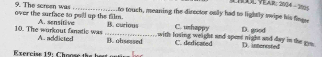 SCHÜUL YEAr: 2024 - 2025
9. The screen was _to touch, meaning the director only had to lightly swipe his finge
over the surface to pull up the film.
A. sensitive B. curious C. unhappy D. good
10. The workout fanatic was _with losing weight and spent night and day in the gw .
A. addicted B. obsessed C. dedicated D. interested
Exercise 19: C h oose th b