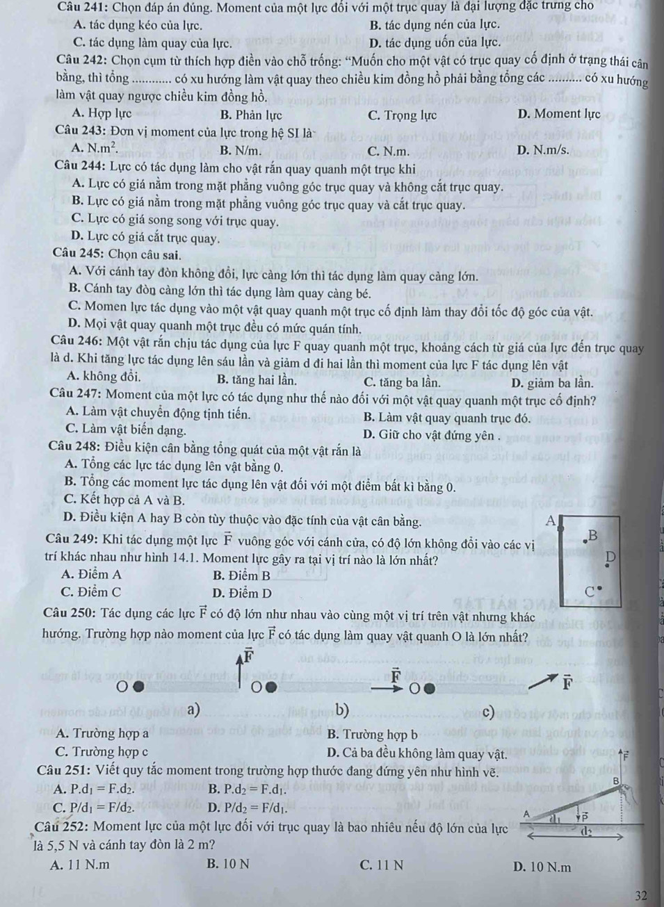 Chọn đáp án đúng. Moment của một lực đổi với một trục quay là đại lượng đặc trưng cho
A. tác dụng kéo của lực. B. tác dụng nén của lực.
C. tác dụng làm quay của lực. D. tác dụng uốn của lực.
Câu 242: Chọn cụm từ thích hợp điền vào chỗ trống: “Muốn cho một vật có trục quay cố định ở trạng thái cân
bằng, thì tổng ............. có xu hướng làm vật quay theo chiều kim đồng hồ phải bằng tổng các _ahan có xu hướng
làm vật quay ngược chiều kim đồng hồ.
A. Hợp lực B. Phản lực C. Trọng lực D. Moment lực
Câu 243: Đơn vị moment của lực trong hệ SI là
A. N.m^2. B. N/m. C. N.m. D. N.m/s.
Câu 244: Lực có tác dụng làm cho vật rắn quay quanh một trục khi
A. Lực có giá nằm trong mặt phẳng vuông góc trục quay và không cắt trục quay.
B. Lực có giá nằm trong mặt phẳng vuông góc trục quay và cắt trục quay.
C. Lực có giá song song với trục quay.
D. Lực có giá cắt trục quay.
Câu 245: Chọn câu sai.
A. Với cánh tay đòn không đổi, lực càng lớn thì tác dụng làm quay càng lớn.
B. Cánh tay đòn càng lớn thì tác dụng làm quay càng bé.
C. Momen lực tác dụng vào một vật quay quanh một trục cố định làm thay đổi tốc độ góc của vật.
D. Mọi vật quay quanh một trục đều có mức quán tính.
Câu 246: Một vật rắn chịu tác dụng của lực F quay quanh một trục, khoảng cách từ giá của lực đến trục quay
là d. Khi tăng lực tác dụng lên sáu lần và giảm d đi hai lần thì moment của lực F tác dụng lên vật
A. không đổi. B. tăng hai lần. C. tăng ba lần. D. giảm ba lần.
Câu 247: Moment của một lực có tác dụng như thế nào đối với một vật quay quanh một trục cố định?
A. Làm vật chuyển động tịnh tiến. B. Làm vật quay quanh trục đó.
C. Làm vật biến dạng. D. Giữ cho vật đứng yên .
Câu 248: Điều kiện cân bằng tổng quát của một vật rắn là
A. Tổng các lực tác dụng lên vật bằng 0.
B. Tổng các moment lực tác dụng lên vật đối với một điểm bất kì bằng 0.
C. Kết hợp cả A và B.
D. Điều kiện A hay B còn tùy thuộc vào đặc tính của vật cân bằng. A
B
Câu 249: Khi tác dụng một lực vector F vuông góc với cánh cửa, có độ lớn không đổi vào các vị
trí khác nhau như hình 14.1. Moment lực gây ra tại vị trí nào là lớn nhất?
D
A. Điểm A B. Điểm B
C. Điểm C D. Điểm D C^(·)
Câu 250: Tác dụng các lực F có độ lớn như nhau vào cùng một vị trí trên vật nhưng khác
hướng. Trường hợp nào moment của lực vector F có tác dụng làm quay vật quanh O là lớn nhất?
F
F
a)
b)
c)
A. Trường hợp a B. Trường hợp b
C. Trường hợp c D. Cả ba đều không làm quay vật.
Câu 251: Viết quy tắc moment trong trường hợp thước đang đứng yên như hình vẽ.
A. P.d_1=F.d_2. B. P.d_2=F.d_1.
C. P/d_1=F/d_2. D. P/d_2=F/d_1.
Câu 252: Moment lực của một lực đối với trục quay là bao nhiêu nếu độ lớn của lực
là 5,5 N và cánh tay đòn là 2 m?
A. 11N.m B. 10 N C. 11 N D. 10 N.m
32