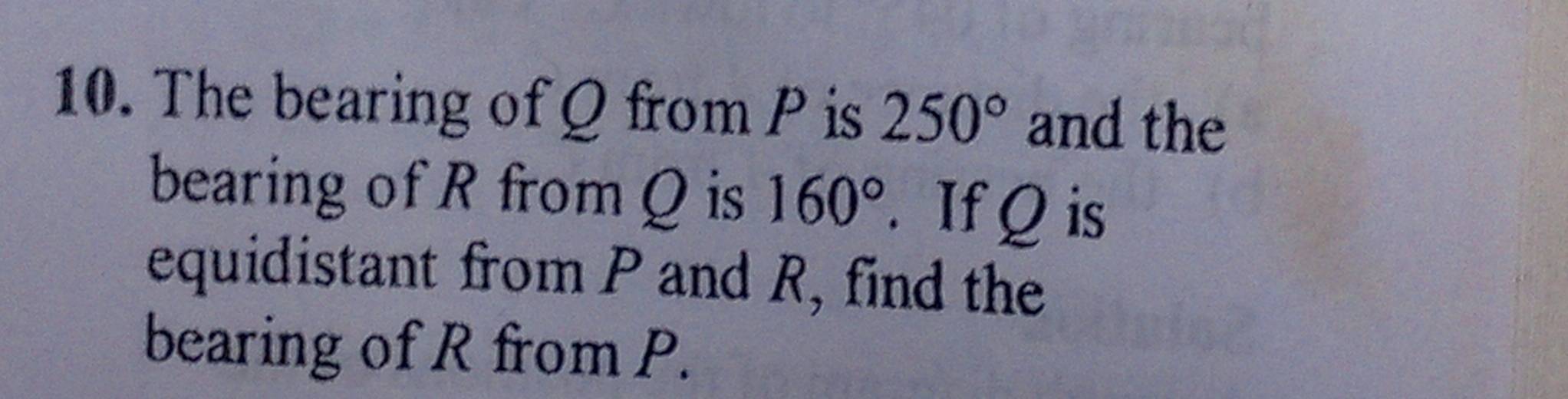 The bearing of Q from P is 250° and the 
bearing of R from Q is 160°. If Q is 
equidistant from P and R, find the 
bearing of R from P.