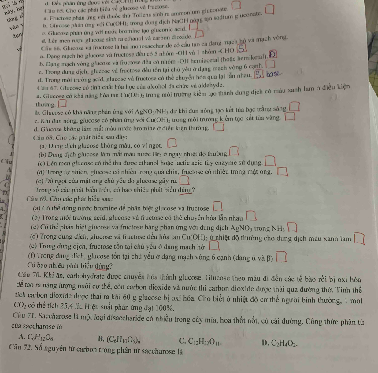 gọi là m d. Đêu phản ứng được với Cu(OH), trong ki
này, hạt
Câu 65. Cho các phát biểu về glucose và fructose.
tăng tộ
a. Fructose phản ứng với thuốc thứ Tollens sinh ra ammonium gluconate.
vào y b. Glucose phản ứng với Cu(OH)₂ trong dung dịch NaOH nóng tạo sodium gluconate.
dụn c. Glucose phản ứng với nước bromine tạo gluconic acid.
d. Lên men rượu glucose sinh ra ethanol và carbon dioxide. △
v Câu 66. Glucose và fructose là hai monosaccharide có cầu tạo cả dạng mạch hở và mạch vòng.
a. Dạng mạch hở glucose và fructose đều có 5 nhóm -OH và 1 nhóm -CHO.
b. Dạng mạch vòng glucose và fructose đều có nhóm -OH hemiacetal (hoặc hemiketal).
c. Trong dung dịch, glucose và fructose đều tồn tại chủ yếu ở dạng mạch vòng 6 cạnh.
d. Trong môi trường acid, glucose và fructose có thể chuyển hóa qua lại lẫn nhau.
Câu 67. Glucose có tính chất hóa học của alcohol đa chức và aldehyde.
a. Glucose có khả năng hòa tan Cu(OH)_2 trong môi trường kiểm tạo thành dung dịch có màu xanh lam ở điều kiện
thường. □
b. Glucose có khả năng phản ứng với AgNO_3/NH_3 dư khi đun nóng tạo kết tủa bạc trắng sáng.
c. Khi đun nóng, glucose có phản ứng với Cu(OH) 2 trong môi trường kiểm tạo kết tùa vàng.
d. Glucose không làm mất màu nước bromine ở điều kiện thường.
Câu 68. Cho các phát biểu sau đây:
(a) Dung dịch glucose không màu, có vị ngọt.
L (b) Dung dịch glucose làm mất màu nước Br_2 ở ngay nhiệt độ thường
Câu (c) Lên men glucose có thể thu được ethanol hoặc lactic acid tùy enzyme sử dụng.
A (d) Trong tự nhiên, glucose có nhiều trong quả chín, fructose có nhiều trong mật ong.
B.
C (e) Độ ngọt của mật ong chủ yếu do glucose gây ra.
D.  Trong số các phát biểu trên, có bao nhiêu phát biểu đúng?
m 3 Câu 69. Cho các phát biểu sau:
A. (a) Có thể dùng nước bromine đề phân biệt glucose và fructose
3. 1 (b) Trong môi trường acid, glucose và fructose có thể chuyển hóa lẫn nhau
. I (c) Có thể phân biệt glucose và fructose bằng phản ứng với dung dịch AgNO_3 trong NH_3
K (d) Trong dung dịch, glucose và fructose đều hòa tan Cu(OH)_2 ở nhiệt độ thường cho dung dịch màu xanh lam
9
(e) Trong dung dịch, fructose tồn tại chủ yếu ở dạng mạch hở
(f) Trong dung dịch, glucose tồn tại chủ yếu ở dạng mạch vòng 6 cạnh (dạng α và β) □
Có bao nhiêu phát biểu đúng?
Câu 70. Khi ăn, carbohydrate được chuyển hóa thành glucose. Glucose theo máu đi đến các tế bào rồi bị oxi hóa
để tạo ra năng lượng nuôi cơ thể, còn carbon dioxide và nước thì carbon dioxide được thải qua đường thở. Tính thể
tích carbon dioxide được thải ra khi 60 g glucose bị oxi hóa. Cho biết ở nhiệt độ cơ thể người bình thường, 1 mol
CO_2 có thể tích 25,4 lít. Hiệu suất phản ứng đạt 100%.
Câu 71. Saccharose là một loại disaccharide có nhiều trong cây mía, hoa thốt nốt, củ cải đường. Công thức phân từ
của saccharose là
A. C_6H_12O_6. B. (C_6H_10O_5)_n C_12H_22O_11.
C.
D. C_2H_4O_2.
Câu 72. Số nguyên tử carbon trong phân tử saccharose là