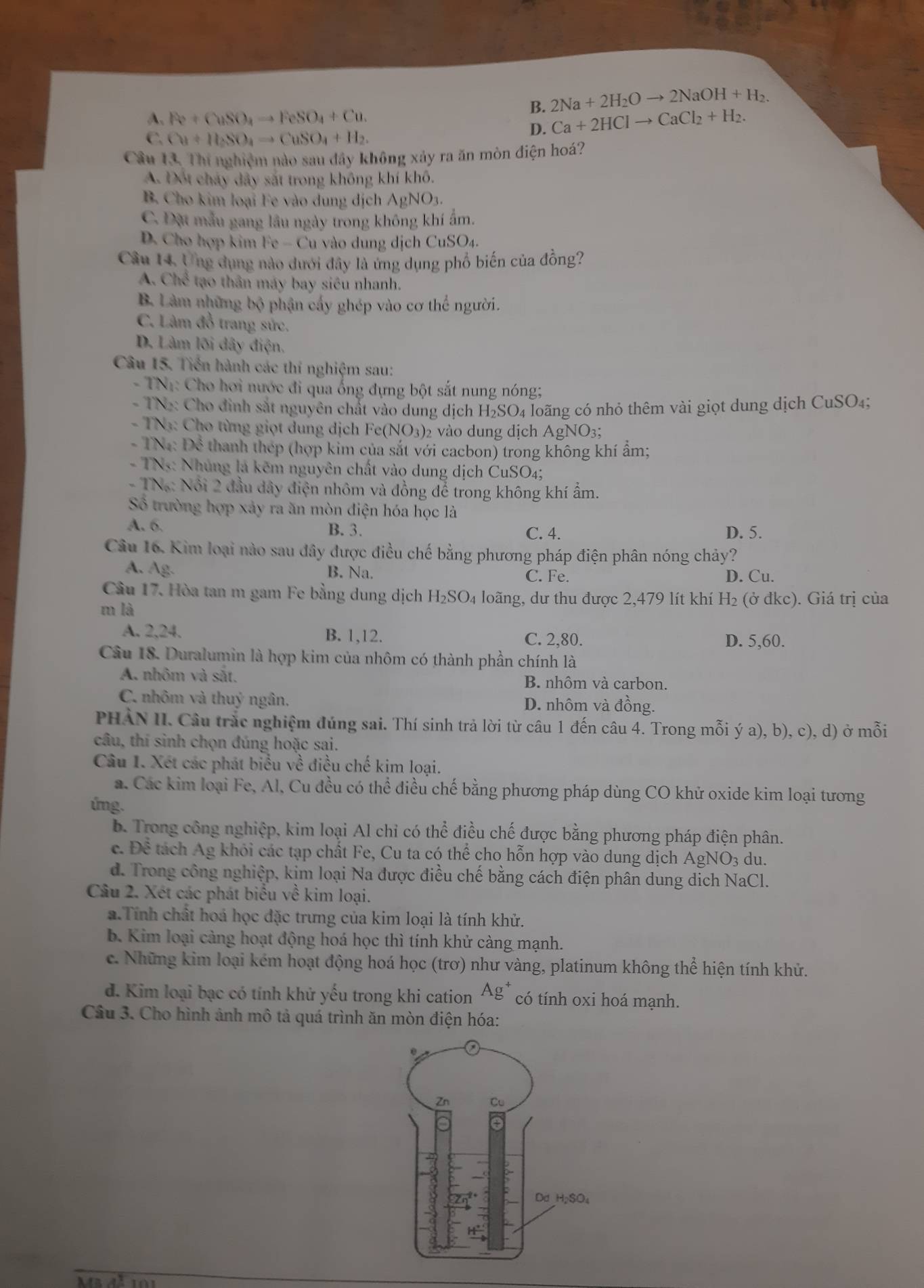 A、 Re+CuSO_4to FeSO_4+Cu.
B. 2Na+2H_2Oto 2NaOH+H_2.
D. Ca+2HClto CaCl_2+H_2.
C. Cu+H_2SO_4to CuSO_4+H_2.
Câu 13. Thí nghiệm nào sau đây không xảy ra ăn mòn điện hoá?
A. Đốt chảy dây sắt trong không khí khô.
B. Cho kim loại Fe vào dung dịch AgNO_3.
C. Đặt mẫu gang lâu ngày trong không khí ẩm.
D. Cho hợp kim Fe-Cu à vào dung dịch CuSO₄.
Câu 14, Ung dụng nào dưới đây là ứng dụng phổ biến của đồng?
A. Chế tạo thân máy bay siêu nhanh.
B. Làm những bộ phận cấy ghép vào cơ thể người.
C. Làm đồ trang sức.
D. Làm lõi dây điện,
Câu 15. Tiến hành các thí nghiệm sau:
- TN1: Cho hơi nước đi qua ống đựng bột sắt nung nóng;
- TN2: Cho đinh sắt nguyên chất vào dung dịch H_2SC 94 loãng có nhỏ thêm vài giọt dung dịch CuSO₄;
- TN3: Cho từng giọt dung dịch Fe(NO3)2 vào dung dịch AgNO3;
- TN: Để thanh thep (hợp kim của sắt với cacbon) trong không khí ẩm;
- TNs: Nhủng lá kẽm nguyên chất vào dung dịch CuSO4;
- TN: Nổi 2 đầu dây điện nhôm và đồng để trong không khí ẩm.
Số trường hợp xảy ra ăn mòn điện hóa học là
A. 6. B. 3. C. 4. D. 5.
Câu 16. Kim loại nào sau đây được điều chế bằng phương pháp điện phân nóng chảy?
A. Ag. B. Na. D. Cu.
C. Fe.
Câu 17. Hòa tan m gam Fe bằng dung dịch H_2SO_4 4 loãng, dư thu được 2,479 lít khí H₂ (ở đkc). Giá trị của
m là
A. 2,24. B. 1,12. C. 2,80. D. 5,60.
Câu 18. Duralumin là hợp kim của nhôm có thành phần chính là
A. nhôm và sắt.
B. nhôm và carbon.
C. nhôm và thuỷ ngân. D. nhôm và đồng.
PHAN II. Cầu trắc nghiệm đúng sai. Thí sinh trả lời từ câu 1 đến câu 4. Trong mỗi ý a), b), c), d) ở mỗi
câu, thí sinh chọn đúng hoặc sai.
Câu 1. Xét các phát biểu về điều chế kim loại.
a. Các kim loại Fe, Al, Cu đều có thể điều chế bằng phương pháp dùng CO khử oxide kim loại tương
úng.
b. Trong công nghiệp, kim loại Al chỉ có thhat e điều chế được bằng phương pháp điện phân.
c. Dhat hat c tách Ag khỏi các tạp chất Fe, Cu ta có thể cho hỗn hợp vào dung dịch AgNO3 du.
d. Trong công nghiệp, kim loại Na được điều chế bằng cách điện phân dung dịch NaCl.
Câu 2. Xét các phát biểu về kim loại.
a.Tính chất hoá học đặc trưng của kim loại là tính khử.
b. Kim loại càng hoạt động hoá học thì tính khử càng mạnh.
c. Những kim loại kém hoạt động hoá học (trơ) như vàng, platinum không thể hiện tính khử.
d. Kim loại bạc có tính khử yếu trong khi cation Ag^+ có tính oxi hoá mạnh.
Câu 3. Cho hình ảnh mô tả quá trình ăn mòn điện hóa: