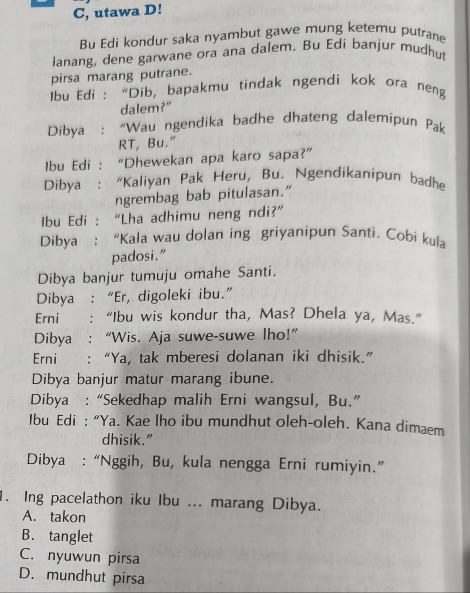 C, utawa D!
Bu Edi kondur saka nyambut gawe mung ketemu putrane
lanang, dene garwane ora ana dalem. Bu Edi banjur mudhut
pirsa marang putrane.
Ibu Edi : “Dib, bapakmu tindak ngendi kok ora neng
dalem?"
Dibya : “Wau ngendika badhe dhateng dalemipun Pak
RT, Bu."
Ibu Edi : “Dhewekan apa karo sapa?”
Dibya : “Kaliyan Pak Heru, Bu. Ngendikanipun badhe
ngrembag bab pitulasan.”
Ibu Edi : “Lha adhimu neng ndi?”
Dibya : “Kala wau dolan ing griyanipun Santi. Cobi kula
padosi.”
Dibya banjur tumuju omahe Santi.
Dibya :“Er, digoleki ibu.”
Erni : “Ibu wis kondur tha, Mas? Dhela ya, Mas.”
Dibya :“Wis. Aja suwe-suwe lho!”
Erni : “Ya, tak mberesi dolanan iki dhisik.”
Dibya banjur matur marang ibune.
Dibya : “Sekedhap malih Erni wangsul, Bu.”
Ibu Edi : “Ya. Kae lho ibu mundhut oleh-oleh. Kana dimaem
dhisik."
Dibya : “Nggih, Bu, kula nengga Erni rumiyin.”
1. Ing pacelathon iku Ibu ... marang Dibya.
A. takon
B. tanglet
C. nyuwun pirsa
D. mundhut pirsa