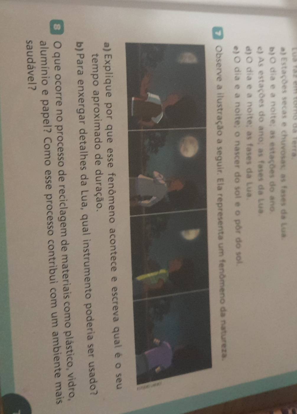 Lua rạz em tómo dá terra.
) Estações secas e chuvosas; as fases da Lua.
b)O dia e a noite; as estações do ano.
c) As estações do ano; as fases da Lua.
d)O dia e a noite; as fases da Lua.
e) O dia e a noite; o nascer do sol e o pôr do sol.
Observe a ilustração a seguir. Ela representa um fenômeno da natureza.
a) Explique por que esse fenômeno acontece e escreva qual é o seu
tempo aproximado de duração.
b) Para enxergar detalhes da Lua, qual instrumento poderia ser usado?
8 O que ocorre no processo de reciclagem de materiais como plástico, vidro,
alumínio e papel? Como esse processo contribui com um ambiente mais
saudável ?