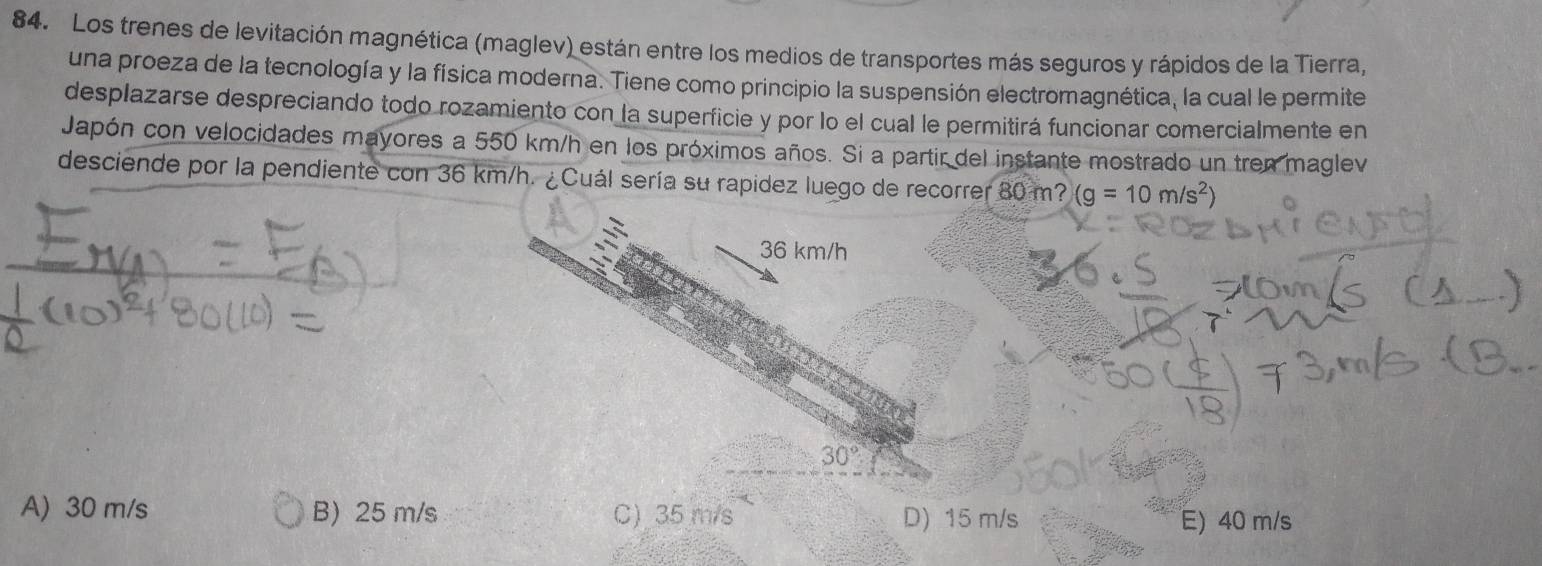 Los trenes de levitación magnética (maglev) están entre los medios de transportes más seguros y rápidos de la Tierra,
una proeza de la tecnología y la física moderna. Tiene como principio la suspensión electromagnética, la cual le permite
desplazarse despreciando todo rozamiento con la superficie y por lo el cual le permitirá funcionar comercialmente en
Japón con velocidades mayores a 550 km/h en los próximos años. Si a partir del instante mostrado un tren maglev
desciende por la pendiente con 36 km/h. ¿Cuál sería su rapidez luego de recorrer 80 m? (g=10m/s^2)
36 km/h
30°
A) 30 m/s B) 25 m/s C) 35 m/s D) 15 m/s
E) 40 m/s