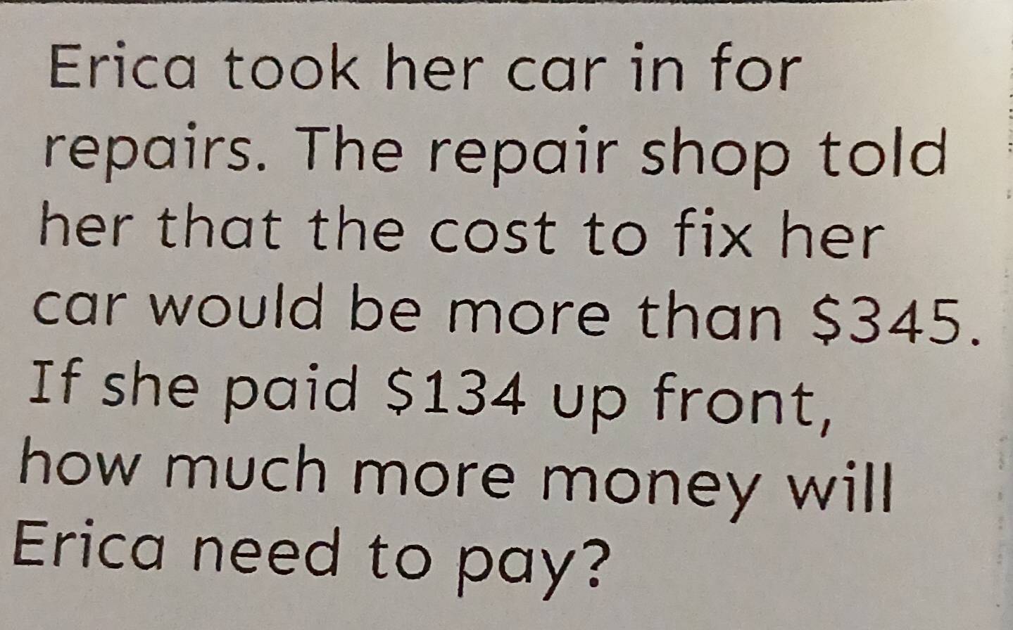 Erica took her car in for 
repairs. The repair shop told 
her that the cost to fix her . 
car would be more than $345. 
If she paid $134 up front, 
how much more money will 
Erica need to pay?