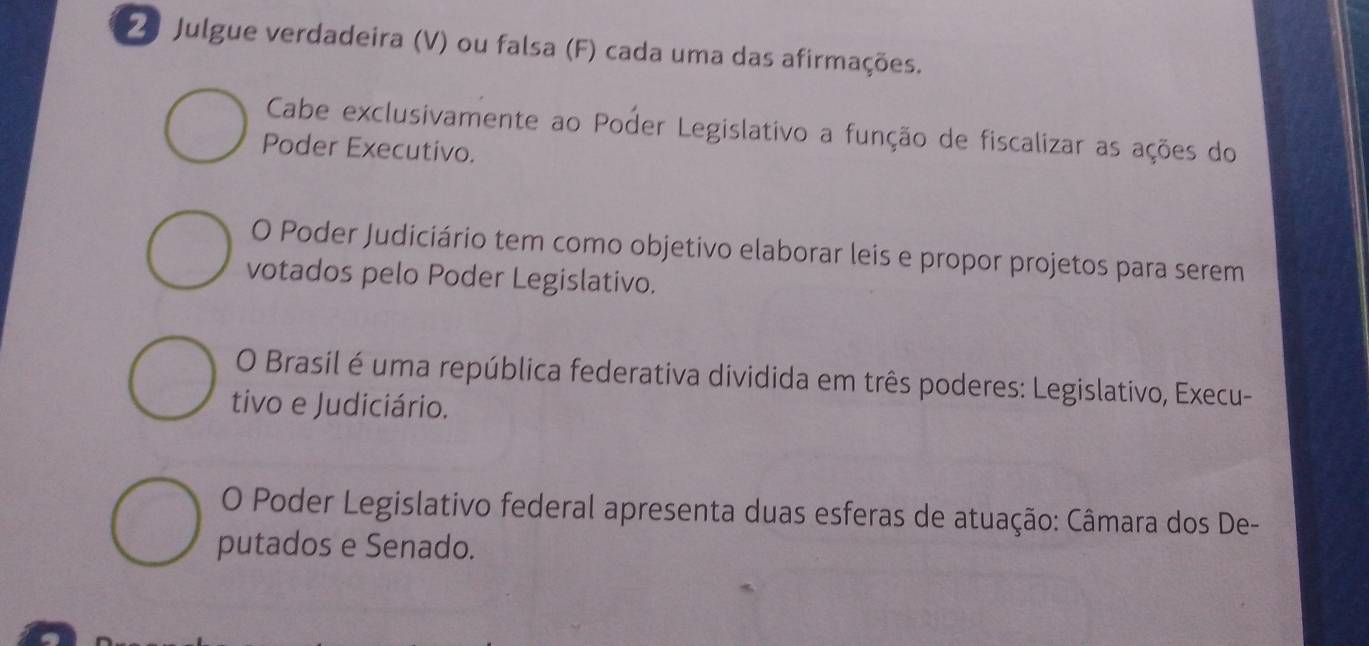 Julgue verdadeira (V) ou falsa (F) cada uma das afirmações. 
Cabe exclusivamente ao Poder Legislativo a função de fiscalizar as ações do 
Poder Executivo. 
O Poder Judiciário tem como objetivo elaborar leis e propor projetos para serem 
votados pelo Poder Legislativo. 
O Brasil é uma república federativa dividida em três poderes: Legislativo, Execu- 
tivo e Judiciário. 
O Poder Legislativo federal apresenta duas esferas de atuação: Câmara dos De- 
putados e Senado.