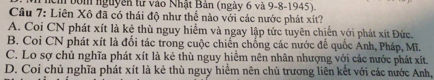 bớm nguyên tử vào Nhật Bản (ngày 6 và 9-8-1945).
Câu 7: Liên Xô đã có thái độ như thế nào với các nước phát xít?
A. Coi CN phát xít là kẻ thù nguy hiểm và ngay lập tức tuyên chiến với phát xít Đức.
B. Coi CN phát xít là đối tác trong cuộc chiến chống các nước để quốc Anh, Pháp, Mĩ.
C. Lo sợ chủ nghĩa phát xít là kẻ thù nguy hiểm nên nhân nhượng với các nước phát xít.
D. Coi chủ nghĩa phát xít là kẻ thù nguy hiểm nên chủ trương liên kết với các nước Anh,