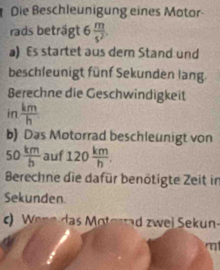 Die Beschleunigung eines Motor- 
rads beträgt 6 m/s^2 , 
a)Es startet aus dem Stand und 
beschleunigt fünf Sekunden lang. 
Berechne die Geschwindigkeit 
in  km/h 
b) Das Motorrad beschleunigt von
50 km/b  auf 120 km/h . 
Berechne die dafür benötigte Zeit in 
Sekunden. 
c) Wenn das Moterrad zwei Sekun-
m