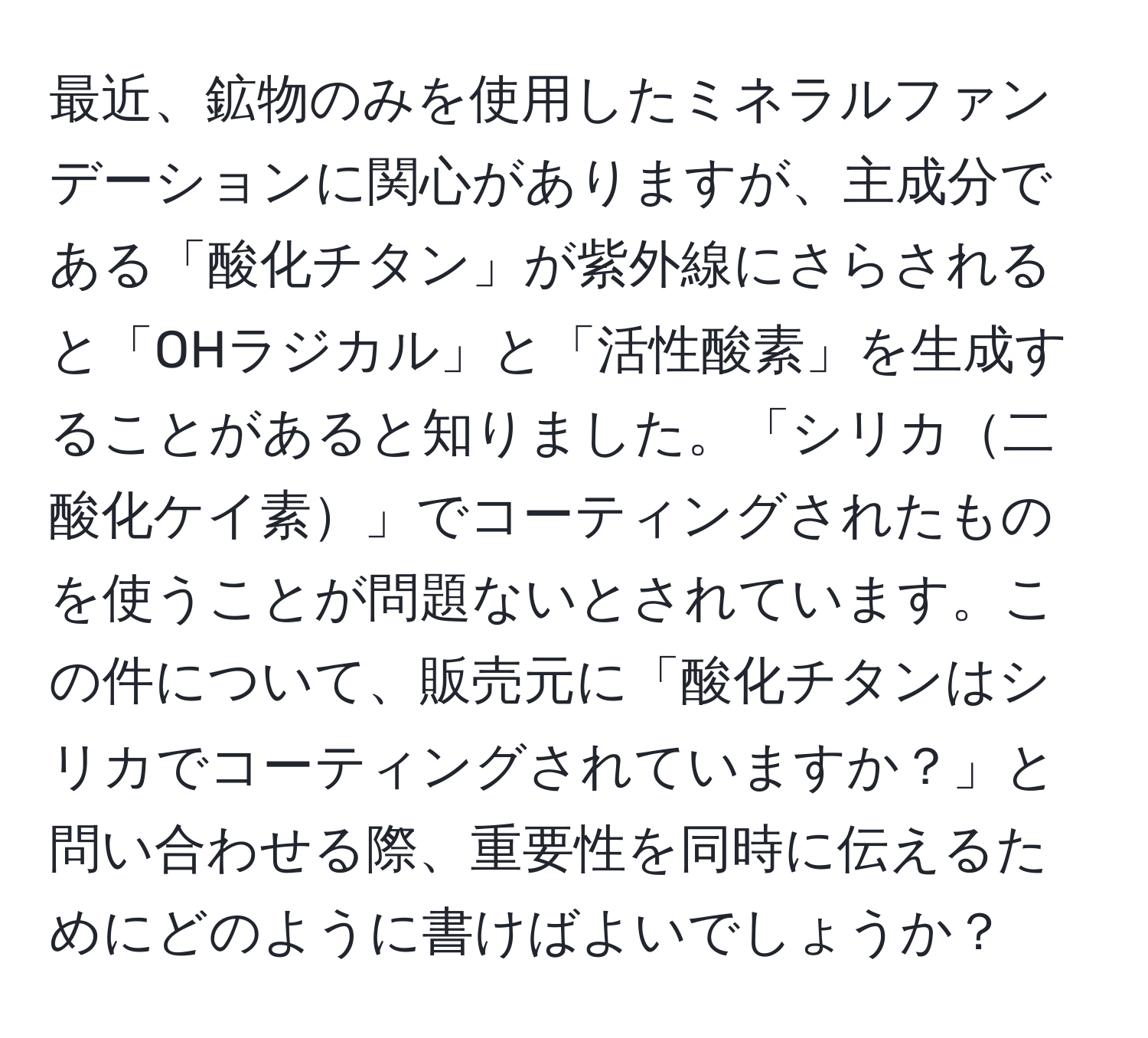 最近、鉱物のみを使用したミネラルファンデーションに関心がありますが、主成分である「酸化チタン」が紫外線にさらされると「OHラジカル」と「活性酸素」を生成することがあると知りました。「シリカ二酸化ケイ素」でコーティングされたものを使うことが問題ないとされています。この件について、販売元に「酸化チタンはシリカでコーティングされていますか？」と問い合わせる際、重要性を同時に伝えるためにどのように書けばよいでしょうか？