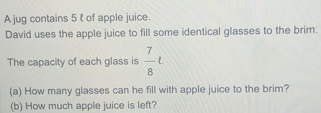 A jug contains 5 l of apple juice. 
David uses the apple juice to fill some identical glasses to the brim. 
The capacity of each glass is  7/8 ell. 
(a) How many glasses can he fill with apple juice to the brim? 
(b) How much apple juice is left?