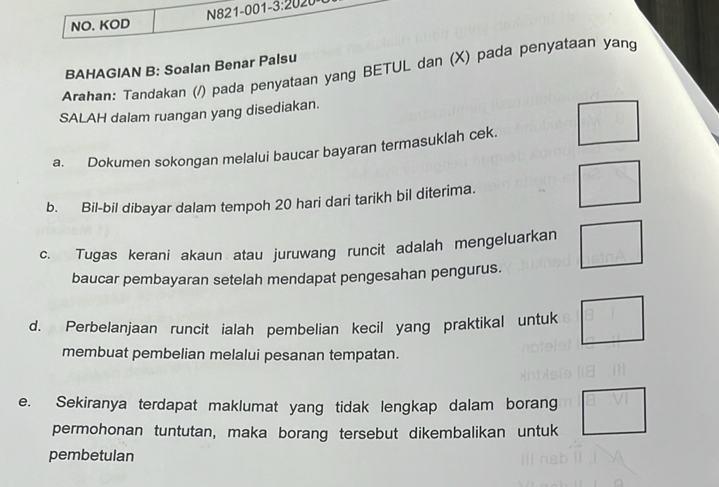 NO. KOD N821-001- 3:20 20 
BAHAGIAN B: Soalan Benar Palsu 
Arahan: Tandakan (/) pada penyataan yang BETUL dan (X) pada penyataan yang 
SALAH dalam ruangan yang disediakan. 
□ 
a. Dokumen sokongan melalui baucar bayaran termasuklah cek.
PB
b. Bil-bil dibayar dalam tempoh 20 hari dari tarikh bil diterima. 
1/2 
c. Tugas kerani akaun atau juruwang runcit adalah mengeluarkan sin A
baucar pembayaran setelah mendapat pengesahan pengurus. 
d. Perbelanjaan runcit ialah pembelian kecil yang praktikal untuk □ 
membuat pembelian melalui pesanan tempatan. 
e. Sekiranya terdapat maklumat yang tidak lengkap dalam borang □ 
permohonan tuntutan, maka borang tersebut dikembalikan untuk 
pembetulan